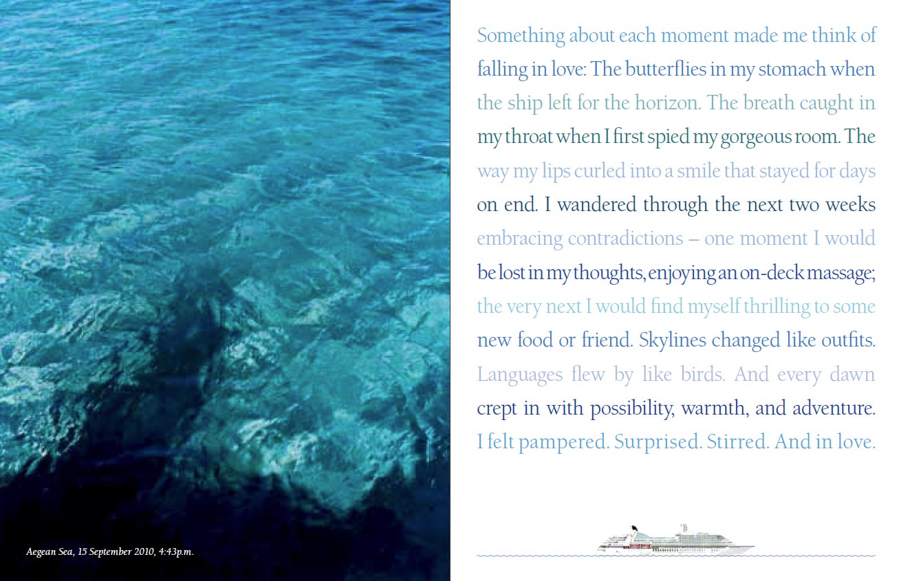 Seabourn brochure - Something about each moment made me think of falling in love: The butterflies in my stomach when the ship left for the horizon. The breath caught in my throat when I first spied my gorgeous room. The way my lips curled into a smile that stayed for days on end. I wandered through the next two weeks embracing contradictions - one moment I would be lost in my thoughts, enjoying an on-deck massage; the very next I would find myself thrilling to some new food or friend. Skylines changed like outfits. Languages flew by like birds. And every dawn crept in with possibility, warmth, and adventure. I felt pampered. Surprised. Stirred. And in love.
